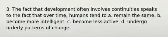 3. The fact that development often involves continuities speaks to the fact that over time, humans tend to a. remain the same. b. become more intelligent. c. become less active. d. undergo orderly patterns of change.