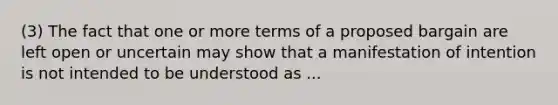 (3) The fact that one or more terms of a proposed bargain are left open or uncertain may show that a manifestation of intention is not intended to be understood as ...