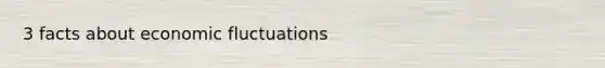 3 facts about economic fluctuations
