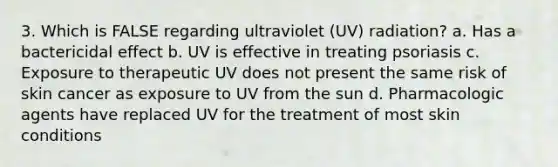 3. Which is FALSE regarding ultraviolet (UV) radiation? a. Has a bactericidal effect b. UV is effective in treating psoriasis c. Exposure to therapeutic UV does not present the same risk of skin cancer as exposure to UV from the sun d. Pharmacologic agents have replaced UV for the treatment of most skin conditions