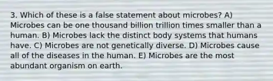 3. Which of these is a false statement about microbes? A) Microbes can be one thousand billion trillion times smaller than a human. B) Microbes lack the distinct body systems that humans have. C) Microbes are not genetically diverse. D) Microbes cause all of the diseases in the human. E) Microbes are the most abundant organism on earth.