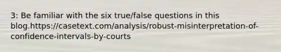 3: Be familiar with the six true/false questions in this blog.https://casetext.com/analysis/robust-misinterpretation-of-confidence-intervals-by-courts