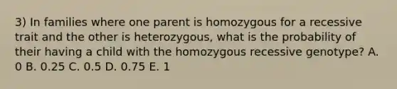 3) In families where one parent is homozygous for a recessive trait and the other is heterozygous, what is the probability of their having a child with the homozygous recessive genotype? A. 0 B. 0.25 C. 0.5 D. 0.75 E. 1