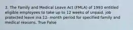 3. The Family and Medical Leave Act (FMLA) of 1993 entitled eligible employees to take up to 12 weeks of unpaid, job protected leave ina 12- month period for specified family and medical reasons. True False