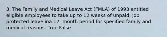 3. The Family and Medical Leave Act (FMLA) of 1993 entitled eligible employees to take up to 12 weeks of unpaid, job protected leave ina 12- month period for specified family and medical reasons. True False