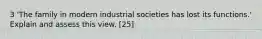 3 'The family in modern industrial societies has lost its functions.' Explain and assess this view. [25]