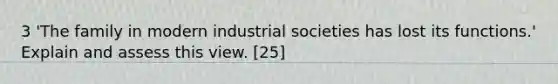 3 'The family in modern industrial societies has lost its functions.' Explain and assess this view. [25]