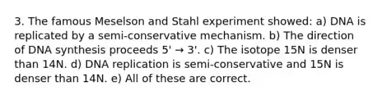 3. The famous Meselson and Stahl experiment showed: a) DNA is replicated by a semi-conservative mechanism. b) The direction of DNA synthesis proceeds 5' → 3'. c) The isotope 15N is denser than 14N. d) DNA replication is semi-conservative and 15N is denser than 14N. e) All of these are correct.