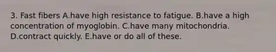 3. Fast fibers A.have high resistance to fatigue. B.have a high concentration of myoglobin. C.have many mitochondria. D.contract quickly. E.have or do all of these.