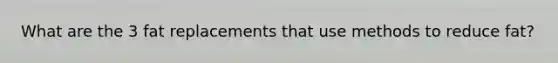 What are the 3 fat replacements that use methods to reduce fat?