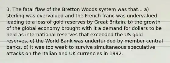 3. The fatal flaw of the Bretton Woods system was that... a) sterling was overvalued and the French franc was undervalued leading to a loss of gold reserves by Great Britain. b) the growth of the global economy brought with it a demand for dollars to be held as international reserves that exceeded the US gold reserves. c) the World Bank was underfunded by member central banks. d) it was too weak to survive simultaneous speculative attacks on the Italian and UK currencies in 1992.