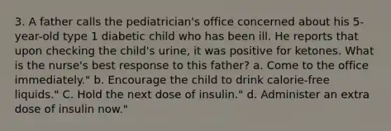 3. A father calls the pediatrician's office concerned about his 5-year-old type 1 diabetic child who has been ill. He reports that upon checking the child's urine, it was positive for ketones. What is the nurse's best response to this father? a. Come to the office immediately." b. Encourage the child to drink calorie-free liquids." C. Hold the next dose of insulin." d. Administer an extra dose of insulin now."