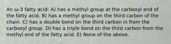 An ω-3 fatty acid: A) has a methyl group at the carboxyl end of the fatty acid. B) has a methyl group on the third carbon of the chain. C) has a double bond on the third carbon in from the carboxyl group. D) has a triple bond on the third carbon from the methyl end of the fatty acid. E) None of the above.