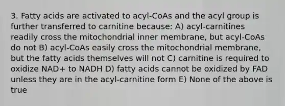 3. Fatty acids are activated to acyl-CoAs and the acyl group is further transferred to carnitine because: A) acyl-carnitines readily cross the mitochondrial inner membrane, but acyl-CoAs do not B) acyl-CoAs easily cross the mitochondrial membrane, but the fatty acids themselves will not C) carnitine is required to oxidize NAD+ to NADH D) fatty acids cannot be oxidized by FAD unless they are in the acyl-carnitine form E) None of the above is true