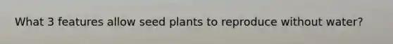 What 3 features allow seed plants to reproduce without water?