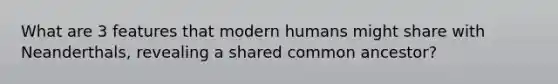 What are 3 features that modern humans might share with Neanderthals, revealing a shared common ancestor?