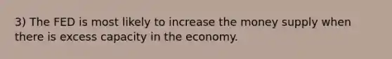 3) The FED is most likely to increase the money supply when there is excess capacity in the economy.