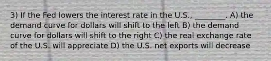 3) If the Fed lowers the interest rate in the U.S., ________. A) the demand curve for dollars will shift to the left B) the demand curve for dollars will shift to the right C) the real exchange rate of the U.S. will appreciate D) the U.S. net exports will decrease