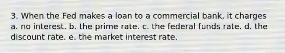 3. When the Fed makes a loan to a commercial bank, it charges a. no interest. b. the prime rate. c. the federal funds rate. d. the discount rate. e. the market interest rate.