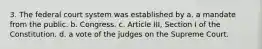 3. The federal court system was established by a. a mandate from the public. b. Congress. c. Article III, Section I of the Constitution. d. a vote of the judges on the Supreme Court.