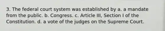 3. The federal court system was established by a. a mandate from the public. b. Congress. c. Article III, Section I of the Constitution. d. a vote of the judges on the Supreme Court.