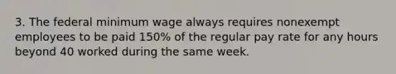 3. The federal minimum wage always requires nonexempt employees to be paid 150% of the regular pay rate for any hours beyond 40 worked during the same week.