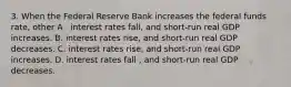 3. When the Federal Reserve Bank increases the federal funds rate, other A . interest rates fall, and short-run real GDP increases. B. interest rates rise, and short-run real GDP decreases. C. interest rates rise, and short-run real GDP increases. D. interest rates fall , and short-run real GDP decreases.