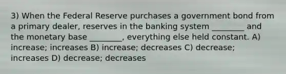 3) When the Federal Reserve purchases a government bond from a primary dealer, reserves in the banking system ________ and the monetary base ________, everything else held constant. A) increase; increases B) increase; decreases C) decrease; increases D) decrease; decreases