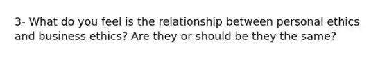 3- What do you feel is the relationship between personal ethics and business ethics? Are they or should be they the same?