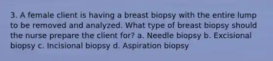 3. A female client is having a breast biopsy with the entire lump to be removed and analyzed. What type of breast biopsy should the nurse prepare the client for? a. Needle biopsy b. Excisional biopsy c. Incisional biopsy d. Aspiration biopsy