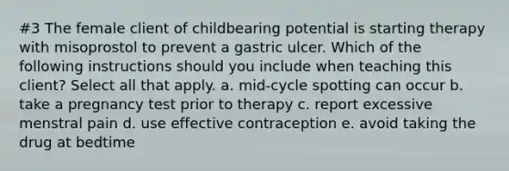 #3 The female client of childbearing potential is starting therapy with misoprostol to prevent a gastric ulcer. Which of the following instructions should you include when teaching this client? Select all that apply. a. mid-cycle spotting can occur b. take a pregnancy test prior to therapy c. report excessive menstral pain d. use effective contraception e. avoid taking the drug at bedtime