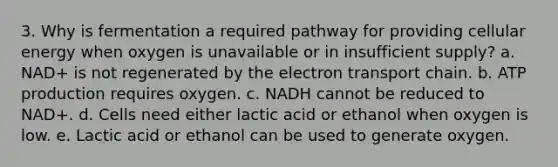 3. Why is fermentation a required pathway for providing cellular energy when oxygen is unavailable or in insufficient supply? a. NAD+ is not regenerated by the electron transport chain. b. ATP production requires oxygen. c. NADH cannot be reduced to NAD+. d. Cells need either lactic acid or ethanol when oxygen is low. e. Lactic acid or ethanol can be used to generate oxygen.