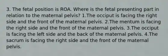 3. The fetal position is ROA. Where is the fetal presenting part in relation to the maternal pelvis? 1.The occiput is facing the right side and the front of the maternal pelvis. 2.The mentum is facing the right side and the front of the maternal pelvis. 3.The occiput is facing the left side and the back of the maternal pelvis. 4.The sacrum is facing the right side and the front of the maternal pelvis.