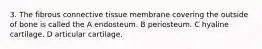 3. The fibrous connective tissue membrane covering the outside of bone is called the A endosteum. B periosteum. C hyaline cartilage. D articular cartilage.