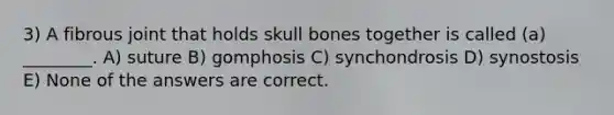 3) A fibrous joint that holds skull bones together is called (a) ________. A) suture B) gomphosis C) synchondrosis D) synostosis E) None of the answers are correct.