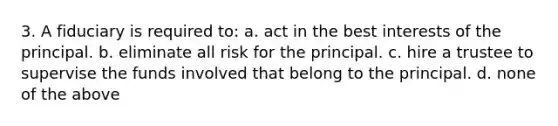 3. A fiduciary is required to: a. act in the best interests of the principal. b. eliminate all risk for the principal. c. hire a trustee to supervise the funds involved that belong to the principal. d. none of the above