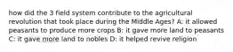 how did the 3 field system contribute to the agricultural revolution that took place during the Middle Ages? A: it allowed peasants to produce more crops B: it gave more land to peasants C: it gave more land to nobles D: it helped revive religion