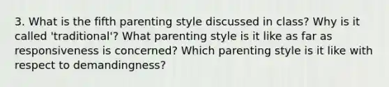 3. What is the fifth parenting style discussed in class? Why is it called 'traditional'? What parenting style is it like as far as responsiveness is concerned? Which parenting style is it like with respect to demandingness?