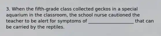 3. When the fifth-grade class collected geckos in a special aquarium in the classroom, the school nurse cautioned the teacher to be alert for symptoms of ____________________ that can be carried by the reptiles.