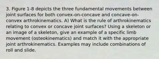 3. Figure 1-8 depicts the three fundamental movements between joint surfaces for both convex-on-concave and concave-on-convex arthrokinematics. A) What is the rule of arthrokinematics relating to convex or concave joint surfaces? Using a skeleton or an image of a skeleton, give an example of a specific limb movement (osteokinematics) and match it with the appropriate joint arthrokinematics. Examples may include combinations of roll and slide.