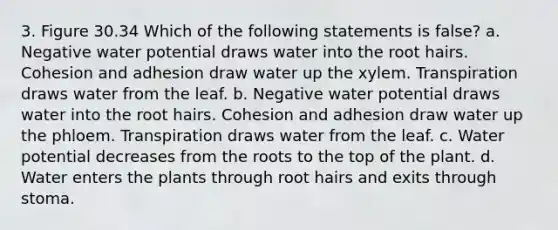 3. Figure 30.34 Which of the following statements is false? a. Negative water potential draws water into the root hairs. Cohesion and adhesion draw water up the xylem. Transpiration draws water from the leaf. b. Negative water potential draws water into the root hairs. Cohesion and adhesion draw water up the phloem. Transpiration draws water from the leaf. c. Water potential decreases from the roots to the top of the plant. d. Water enters the plants through root hairs and exits through stoma.