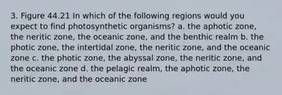 3. Figure 44.21 In which of the following regions would you expect to find photosynthetic organisms? a. the aphotic zone, the neritic zone, the oceanic zone, and the benthic realm b. the photic zone, the intertidal zone, the neritic zone, and the oceanic zone c. the photic zone, the abyssal zone, the neritic zone, and the oceanic zone d. the pelagic realm, the aphotic zone, the neritic zone, and the oceanic zone