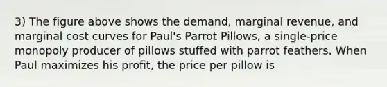 3) The figure above shows the demand, marginal revenue, and marginal cost curves for Paul's Parrot Pillows, a single-price monopoly producer of pillows stuffed with parrot feathers. When Paul maximizes his profit, the price per pillow is