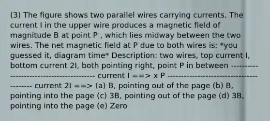 (3) The figure shows two parallel wires carrying currents. The current I in the upper wire produces a magnetic ﬁeld of magnitude B at point P , which lies midway between the two wires. The net magnetic ﬁeld at P due to both wires is: *you guessed it, diagram time* Description: two wires, top current I, bottom current 2I, both pointing right, point P in between ----------------------------------------- current I ==> x P ----------------------------------------- current 2I ==> (a) B, pointing out of the page (b) B, pointing into the page (c) 3B, pointing out of the page (d) 3B, pointing into the page (e) Zero