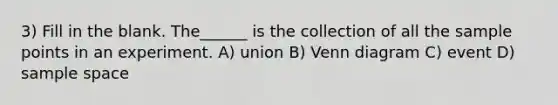 3) Fill in the blank. The______ is the collection of all the sample points in an experiment. A) union B) Venn diagram C) event D) sample space