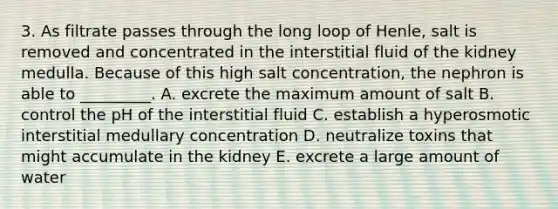 3. As filtrate passes through the long loop of Henle, salt is removed and concentrated in the interstitial fluid of the kidney medulla. Because of this high salt concentration, the nephron is able to _________. A. excrete the maximum amount of salt B. control the pH of the interstitial fluid C. establish a hyperosmotic interstitial medullary concentration D. neutralize toxins that might accumulate in the kidney E. excrete a large amount of water