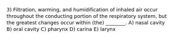 3) Filtration, warming, and humidification of inhaled air occur throughout the conducting portion of the respiratory system, but the greatest changes occur within (the) ________. A) nasal cavity B) oral cavity C) pharynx D) carina E) larynx