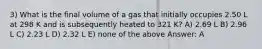 3) What is the final volume of a gas that initially occupies 2.50 L at 298 K and is subsequently heated to 321 K? A) 2.69 L B) 2.96 L C) 2.23 L D) 2.32 L E) none of the above Answer: A