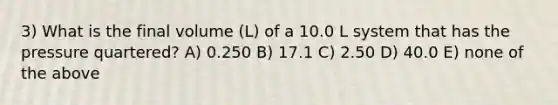 3) What is the final volume (L) of a 10.0 L system that has the pressure quartered? A) 0.250 B) 17.1 C) 2.50 D) 40.0 E) none of the above