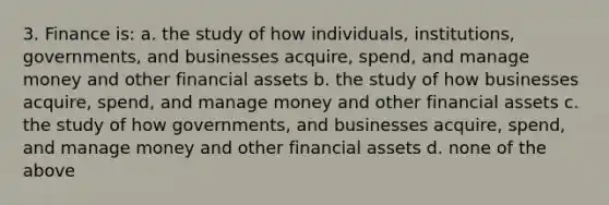 3. Finance is: a. the study of how individuals, institutions, governments, and businesses acquire, spend, and manage money and other financial assets b. the study of how businesses acquire, spend, and manage money and other financial assets c. the study of how governments, and businesses acquire, spend, and manage money and other financial assets d. none of the above